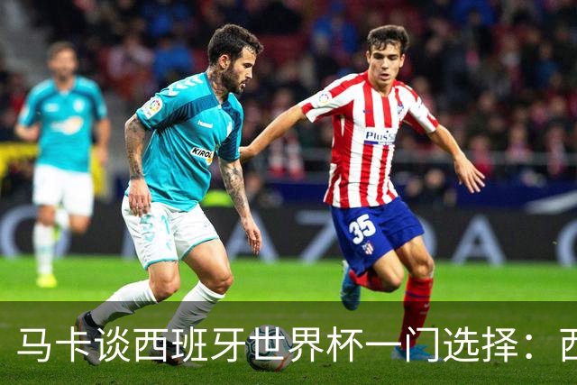 马卡谈西班牙世界杯一门选择：西蒙将会是首发，霍安·加西亚替补